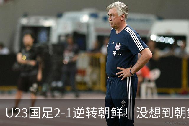 U23国足2-1逆转朝鲜！没想到朝鲜主帅赛后这么说，彻底破防！